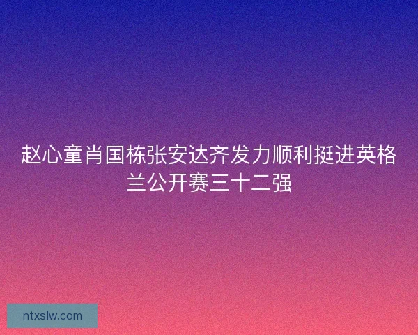 赵心童肖国栋张安达齐发力顺利挺进英格兰公开赛三十二强