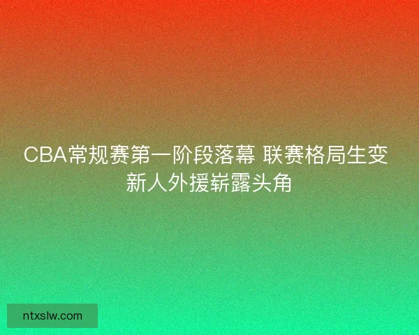CBA常规赛第一阶段落幕 联赛格局生变 新人外援崭露头角