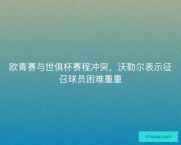欧青赛与世俱杯赛程冲突，沃勒尔表示征召球员困难重重
