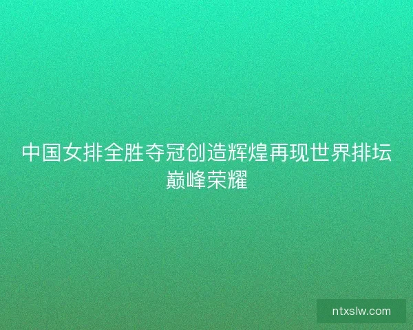 中国女排全胜夺冠创造辉煌再现世界排坛巅峰荣耀