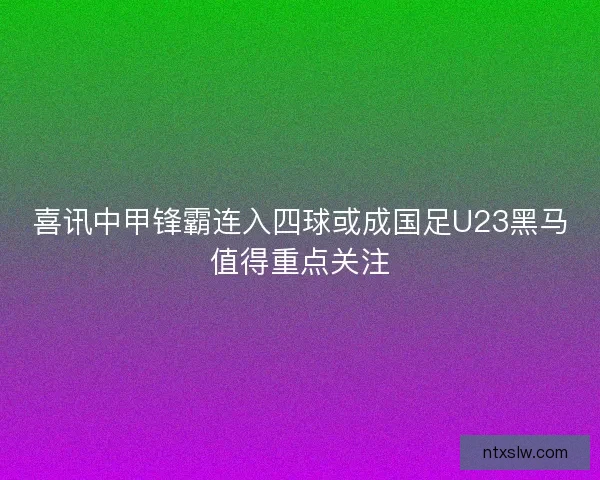 喜讯中甲锋霸连入四球或成国足U23黑马值得重点关注