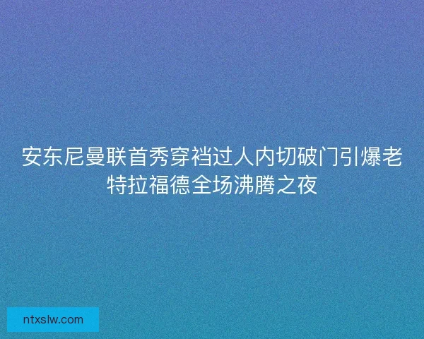 安东尼曼联首秀穿裆过人内切破门引爆老特拉福德全场沸腾之夜
