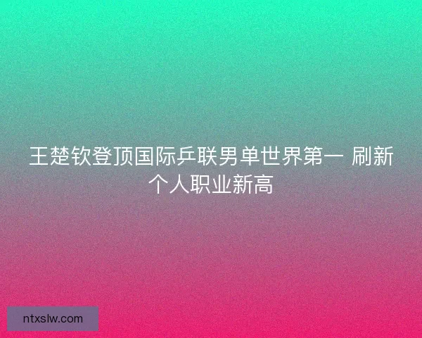 王楚钦登顶国际乒联男单世界第一 刷新个人职业新高