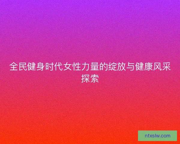 全民健身时代女性力量的绽放与健康风采探索